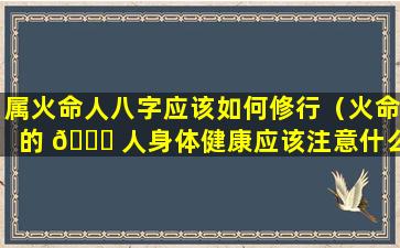 属火命人八字应该如何修行（火命的 🐋 人身体健康应该注意什么 🌺 ）